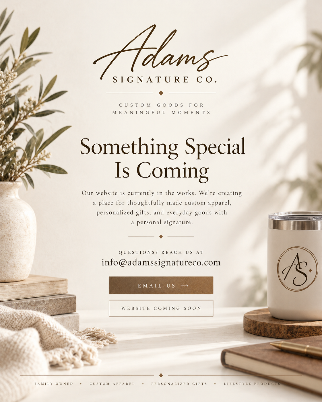 Adams Signature Co. Custom Goods for Meaningful Moments. Something Special Is Coming. Our website is currently in the works. Creating thoughtfully made custom apparel, personalized gifts, and everyday goods. Questions? Reach us at info@adamssignatureco.com. Family Owned, Custom Apparel, Personalized Gifts, Lifestyle Products.